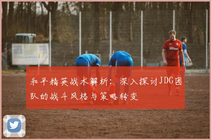 和平精英战术解析：深入探讨JDG团队的战斗风格与策略转变