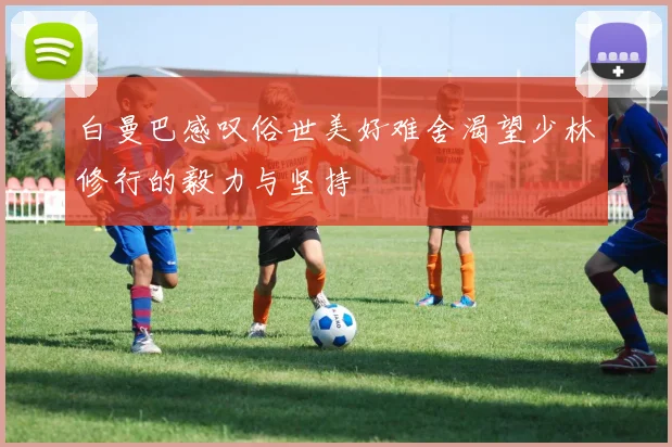 白曼巴感叹俗世美好难舍渴望少林修行的毅力与坚持