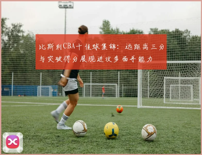 比斯利CBA十佳球集锦：远距离三分与突破得分展现进攻多面手能力